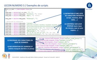 LECON NUMERO 3 / Exemples de scripts
                                                                                                                                          BLUE ACACIA


                                                                                                            1) DEFINITION D’UNE LISTE
                                                                                                              DE CARACTERE INTERDITS
                                                                                                                (script, nvarchar, drop
                                                                                                                        table, …)

                                                                                                             2) CONTRÔLE SUR LEUR
                                                                                                                 SYNTAXE (ascii, base
                                                                                                              64, binaire, avec et sans
                                                                                                                     espace, …)




  3) ENCODAGE DES CARACTERES EN
          BASE DE DONNEES

  4) RECUPERATION DE L’ADRESSE IP
   (même masquée derrière un proxy)



        BLUE ACACIA - Conférence Microsoft Web et Ateliers pratiques - Session sur la sécurité - Indice A                                           14
 