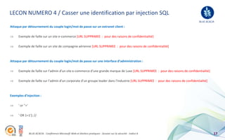 LECON NUMERO 4 / Casser une identification par injection SQL
                                                                                                                                     BLUE ACACIA
Attaque par détournement du couple login/mot de passe sur un extranet client :

     Exemple de faille sur un site e-commerce [URL SUPPRIMEE : pour des raisons de confidentialité]

     Exemple de faille sur un site de compagnie aérienne [URL SUPPRIMEE : pour des raisons de confidentialité]



Attaque par détournement du couple login/mot de passe sur une interface d’administration :

     Exemple de faille sur l’admin d’un site e-commerce d’une grande marque de Luxe [URL SUPPRIMEE : pour des raisons de confidentialité]

     Exemple de faille sur l’admin d’un corporate d’un groupe leader dans l’Industrie [URL SUPPRIMEE : pour des raisons de confidentialité]



Exemples d’injection :

     ' or ''='

     ' OR 1=1'); //




                 BLUE ACACIA - Conférence Microsoft Web et Ateliers pratiques - Session sur la sécurité - Indice A                             17
 