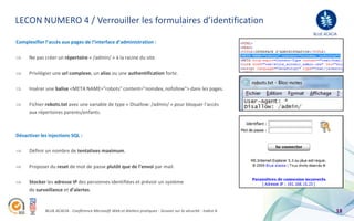LECON NUMERO 4 / Verrouiller les formulaires d’identification
                                                                                                                 BLUE ACACIA
Complexifier l’accès aux pages de l’interface d’administration :

      Ne pas créer un répertoire « /admin/ » à la racine du site.

      Privilégier une url complexe, un alias ou une authentification forte.

      Insérer une balise <META NAME="robots" content="noindex, nofollow"> dans les pages.

      Fichier robots.txt avec une variable de type « Disallow: /admin/ » pour bloquer l’accès
      aux répertoires parents/enfants.



Désactiver les injections SQL :

      Définir un nombre de tentatives maximum.

      Proposer du reset de mot de passe plutôt que de l’envoi par mail.

      Stocker les adresse IP des personnes identifiées et prévoir un système
      de surveillance et d’alertes.


             BLUE ACACIA - Conférence Microsoft Web et Ateliers pratiques - Session sur la sécurité - Indice A             18
 