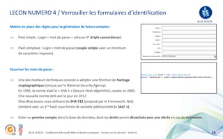 LECON NUMERO 4 / Verrouiller les formulaires d’identification
                                                                                                                        BLUE ACACIA
Mettre en place des règles pour la génération de futurs comptes :

     Pwd simple : Login = mot de passe = adresse IP (triple concordance).

     Pwd complexe : Login = mot de passe (couple simple avec un minimum
     de caractères imposés).



Sécuriser les mots de passe :

     Une des meilleurs techniques consiste à adopter une fonction de hachage
     cryptographique (conçue par la National Security Agency).
     En 1995, la norme était le « SHA 1 » (Secure Hash Algorithm), cassée en 2005.
     Une nouvelle norme doit voir le jour en 2012.
     Chez Blue acacia nous utilisons du SHA 512 (proposé par le Framework .Net)
     combiné avec un 2nd hash sous forme de variable additionnelle (« SALT »).

     Créer un premier compte dans la base de données, dont les droits seront désactivés avec une alerte en cas de connexion.



            BLUE ACACIA - Conférence Microsoft Web et Ateliers pratiques - Session sur la sécurité - Indice A                     19
 