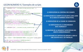 LECON NUMERO 4 / Exemples de scripts
                                                                                                                                     BLUE ACACIA



                                                                                             1) VERIFICATION DU CONTENU DES CHAMPS

                                                                                     2) VERIFICATION DU COMPTE DE SECURITE (1ERE LIGNE
                                                                                               DE LA BASE DE DONNEES DESACTIVEE)

                                                                                           3) VERIFICATION DE LA CHAINE DE CONNEXION

                                                                                                 4) VERIFICATION DE LA CONCORDANCE
                                                                                                           AVEC L’ADRESSE IP

                                                                                         5) CREATION DE LA SESSION ET AFFECTATION DES
                                                                                                    DROITS CORRESPONDANTS

                                                                                       6) LES SYSTEMES DE CAPTCHA NE SERVENT A RIEN SI
                                                                                                 UNE COUCHE W.A.F. EST INSTALLEE.




      BLUE ACACIA - Conférence Microsoft Web et Ateliers pratiques - Session sur la sécurité - Indice A                                        20
 