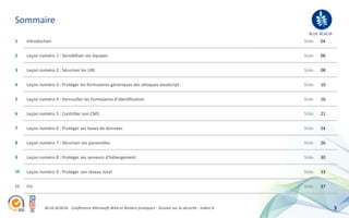 Sommaire
                                                                                                                    BLUE ACACIA
1    Introduction                                                                                                 Slide   04

2    Leçon numéro 1 : Sensibiliser ses équipes                                                                    Slide   06


3    Leçon numéro 2 : Sécuriser les URL                                                                           Slide   08


4    Leçon numéro 3 : Protéger les formulaires génériques des attaques JavaScript                                 Slide   10


5    Leçon numéro 4 : Verrouiller les formulaires d’identification                                                Slide   16


6    Leçon numéro 5 : Contrôler son CMS                                                                           Slide   21


7    Leçon numéro 6 : Protéger ses bases de données                                                               Slide   24


8    Leçon numéro 7 : Sécuriser ses passerelles                                                                   Slide   26


9    Leçon numéro 8 : Protéger ses serveurs d’hébergement                                                         Slide   30

10   Leçon numéro 9 : Protéger son réseau local                                                                   Slide   33

11   Fin                                                                                                          Slide   37



              BLUE ACACIA - Conférence Microsoft Web et Ateliers pratiques - Session sur la sécurité - Indice A                   3
 