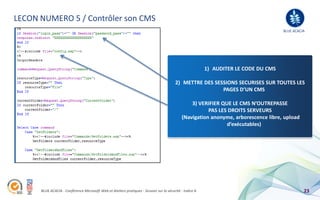 LECON NUMERO 5 / Contrôler son CMS
                                                                                                                                      BLUE ACACIA




                                                                                                          1) AUDITER LE CODE DU CMS

                                                                                         2) METTRE DES SESSIONS SECURISES SUR TOUTES LES
                                                                                                          PAGES D’UN CMS

                                                                                                 3) VERIFIER QUE LE CMS N’OUTREPASSE
                                                                                                        PAS LES DROITS SERVEURS
                                                                                             (Navigation anonyme, arborescence libre, upload
                                                                                                               d’exécutables)




      BLUE ACACIA - Conférence Microsoft Web et Ateliers pratiques - Session sur la sécurité - Indice A                                         23
 