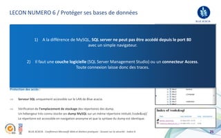 LECON NUMERO 6 / Protéger ses bases de données
                                                                                                                 BLUE ACACIA
Protection des données :

      Crypter les données des champs importants (mot de passe, …).
                 1) A la différence de MySQL, SQL server ne peut pas être accédé depuis le port 80
      Avant nous utilisions des tables avec une variable client différente pournavigateur. puisse
                                                          avec un simple qu’un hacker ne
      pas utiliser une injection identique d’un site à l’autre. Nous avons abandonné cette pratique depuis
      que nos développeurs utilisent l’objet.
            2) Il faut une couche logicielle (SQL Server Management Studio) ou un connecteur Access.
      Activation de l’option « TDE » (Transparent data Encryption) : encryptage des données
                                                 Toute connexion laisse donc des traces.
      de type log (« .ldf »), dump et base de données (« .mdf ») au cas ou un utilisateur accède aux
      données sans passer par le logiciel de Microsoft.



Protection des accès :

      Serveur SQL uniquement accessible sur le LAN de Blue acacia.

      Vérification de l’emplacement de stockage des répertoires des dump.
      Un hébergeur très connu stocke ses dump MySQL sur un même répertoire intitulé /code&sql/
      Le répertoire est accessible en navigation anonyme et que la syntaxe du dump est identique.


             BLUE ACACIA - Conférence Microsoft Web et Ateliers pratiques - Session sur la sécurité - Indice A             25
 