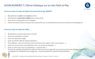 LECON NUMERO 7 / Démo d’attaque sur un site Flash et Php
                                                                                                                             BLUE ACACIA
Accès aux scripts et analyse des failles d’une passerelle de type AMFPHP :

     Récupération du code et des classes du Flash
     Recherche de la passerelle amfphp dans le code extrait
     Accès direct à la passerelle via le navigateur
     Premier test (accès direct au browser de la passerelle, qui n’a manifestement pas été sécurisée par les développeurs)



Accès aux scripts et analyse des failles :

     Récupération du code et des classes du Flash
     Accès aux newsletters envoyées
     Accès aux répertoire images
     Accès aux fichiers XML de chaque utilisateurs …
     Plus embêtant : accès à la liste des inscrits de la base (nom, login, e-mail, mot de passe, …)
     accès aux sessions (avec la possibilité de créer une session par exemple …)
     Accès au code source avec la possibilité d’ « overwrite files ».
     On peut par exemple, directement modifier le code source de la page PHP qui ouvre les sessions des utilisateurs inscrits et
      sauvegarder les modifications de la page php : ce qui ferait planter le système d’authentification.


            BLUE ACACIA - Conférence Microsoft Web et Ateliers pratiques - Session sur la sécurité - Indice A                          27
 