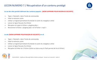 LECON NUMERO 7 / Récupération d’un contenu protégé
                                                                                                                BLUE ACACIA
Le cas des sites portails délivrant des contenus payants : [NOM SUPPRIME POUR RAISON DE SECURITE]

     Taper « %temp% » dans l’invite de commandes
     Vider la mémoire cache
     Utiliser un logiciel permettant d’unlocker le cache du navigateur utilisé
     Lancer en ligne l’écoute d’un fichier
     Récupérer et copier le fichier « plugtmp.php »
     Renommer le fichier « plugtmp.php » en le fichier « mp3 »



Le site [NOM SUPPRIME POUR RAISON DE SECURITE] en v2

     Taper « %temp% » dans l’invite de commandes
     Vider la mémoire cache
     Utiliser un logiciel permettant d’unlocker le cache du navigateur utilisé
     Lancer en ligne l’écoute d’un fichier
     Récupérer et linker les 5 fichiers (Grâce au byte array, le Flash permet de lire le fichier)




            BLUE ACACIA - Conférence Microsoft Web et Ateliers pratiques - Session sur la sécurité - Indice A             28
 