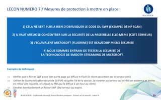 LECON NUMERO 7 / Mesures de protection à mettre en place
                                                                                                                                BLUE ACACIA




              1) CELA NE SERT PLUS A RIEN D’OBFUSQUER LE CODE DU SWF (EXEMPLE DE HP SCAN)

    2) IL VAUT MIEUX SE CONCENTRER SUR LA SECURITE DE LA PASSERELLE ELLE-MEME (COTE SERVEUR)

                       3) L’EQUIVALENT MICROSOFT (FLUORINE) EST BEAUCOUP MIEUX SECURISE

                                       4) NOUS SOMMES ENTRAIN DE TESTER LA SECURITE DE
                                     LA TECHNOLOGIE DE SMOOTH STREAMING DE MICROSOFT



Exemples de techniques :

     Vérifier que le fichier SWF passe bien par la page qui diffuse le Flash (le client passe bien par le serveur web).
     Utiliser de l’authentification sécurisée (le FMS récupère l’id de la session, la transmet au serveur qui vérifie son existence et donne
     en retour une nouvelle clé unique au FMS qui la diffuse à son tour au client).
     Générer éventuellement un fichier SWF côté serveur qui expire.

            BLUE ACACIA - Conférence Microsoft Web et Ateliers pratiques - Session sur la sécurité - Indice A                             29
 