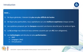 Introduction
                                                                                                                                         BLUE ACACIA
Qui peut aborder ce sujet en toute sérénité ?

 MAIS …
Après 10 ans d’expérience dans le web, plusieurs centaines de projets développés, plus de 400 clients, presque une centaine de sites marchands,
Blue acacia a une certaine légitimité a répondre à cette vaste problématique. Par contre, c’est un thème risqué car il implique : une absence de
langue De façon générale, iI devient de plus en plus difficile de hacker. manipulations évoquées.
 1) de bois et surtout des cas concrets. J’attire votre attention sur le caractère illicite de certaines

 2) De façon plus particulière, nous capitalisons sur une meilleure expérience chaque année.
Blue acacia est concernée car notre structure est exposée …

 3) ALes systèmes proposés par les banques assurent une bonne sécuritéowa, vpn, …)
      la fois développeur et hébergeur / Répartition sur 2 sites distants / Profil technophiles (wifi, oma, pour la vente en ligne.
      Croissance organique (de 33 personnes en 2008 à 54 personnes actuellement),
      Un parc serveur important (40 machines dédiées) / Plus de 2.000 urls hébergées,
 4)    La loi protège nos clients et nous sommes couverts par une                                                RC (non obligatoire).
      Plusieurs millions d’internautes chaque mois / 20 millions d’e-mails routés en 2008,

 5) Les technologies sont de plus en plus performantes :
… et parce que WAF
               nos clients et les données sont sensibles :
               Langages (.Net)
      Honda (Division Moto / Division Equipement / Intranet des 220 concessions),
               Virtualisation
      Presque 100 sites marchands,




             BLUE ACACIA - Conférence Microsoft Web et Ateliers pratiques - Session sur la sécurité - Indice A                                         4
 