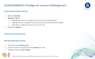 LECON NUMERO 8 / Protéger ses serveurs d’hébergement
                                                                                                                BLUE ACACIA
Firewall redondé (Solution Pfsense) :

     Machine redondée
     Blocage des ports
           Hébergement normal : blocage de tous les ports sauf le port 80 (web)
           Hébergement SSL : blocage de tous les ports sauf les ports 80 (web) et 443 (SSL)
           Messagerie : blocage de tous les ports sauf le smtp
     Blocage des paquets



IDS (Intrusion Détection System)



WAF (Web Application Firewall)

     Protection contre l’injection SQL
     Protection contre la manipulation des variables dans l’URL
     Protection contre le cross scripting



            BLUE ACACIA - Conférence Microsoft Web et Ateliers pratiques - Session sur la sécurité - Indice A             31
 