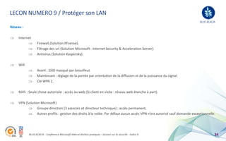 LECON NUMERO 9 / Protéger son LAN
                                                                                                                             BLUE ACACIA
Réseau :

     Internet
                   Firewall (Solution PFsense).
                   Filtrage des url (Solution Microsoft : Internet Security & Acceleration Server).
                   Antivirus (Solution Kaspersky).

     Wifi
                   Avant : SSID masqué par brouilleur.
                   Maintenant : réglage de la portée par orientation de la diffusion et de la puissance du signal.
                   Clé WPA 2.

     RJ45 : Seule chose autorisée : accès au web (Si client en visite : réseau web étanche à part).

     VPN (Solution Microsoft)
                 Groupe direction (3 associés et directeur technique) : accès permanent.
                 Autres profils : gestion des droits à la volée. Par défaut aucun accès VPN n’est autorisé sauf demande exceptionnelle.




            BLUE ACACIA - Conférence Microsoft Web et Ateliers pratiques - Session sur la sécurité - Indice A                          34
 