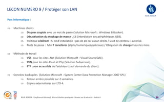 LECON NUMERO 9 / Protéger son LAN
                                                                                                               BLUE ACACIA

Parc informatique :

    Machines clients
              Disques cryptés avec un mot de passe (Solution Microsoft : Windows BitLocker).
              Désactivation du stockage de masse USB (interdiction des périphériques USB).
              Politique cédérom : Si cd d’installation : pas de pb car aucun droits / Si cd de contenu : autorisé.
              Mots de passe : Min 7 caractères (alpha/numériques/spéciaux) / Obligation de changer tous les mois.

    Méthode de travail
             VSS pour les sites .Net (Solution Microsoft : Visual SourceSafe).
             SVN pour les sites Flash et Php (Solution Subversion).
             FTP : non accessible de l’extérieur (sauf demande du client).

    Données backupées (Solution Microsoft : System Center Data Protection Manager 2007 SP1)
             Retour arrière possible sur 2 semaines.
             Copies externalisées sur LTO-4.



           BLUE ACACIA - Conférence Microsoft Web et Ateliers pratiques - Session sur la sécurité - Indice A             36
 
