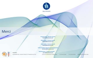 BLUE ACACIA

                                                                     BLUE ACACIA




Merci
                                                                François Sutter - Directeur Associé
                                                                    fsutter@blueacacia.com

                                                                 Olivier Baillet - Directeur Associé
                                                                     obaillet@blueacacia.com

                                                                 Xavier Baillet - Directeur Associé
                                                                    xbaillet@blueacacia.com

                                                           Valérie Herbelot- Directrice du développement
                                                                    vherbelot@blueacacia.com

                                                            Sébastien Serra – Chargé de clientèle
        AUTEURS :                                                    sserra@blueacacia.com
        ALEXANDRE NEY, EMILIEN TREHET ET FRANCOIS SUTTER            25 RUE DE MAUBEUGE 75009 PARIS         T. 01 56 43 32 00   T. 01 56 43 32 00   WWW.BLUEACACIA.COM
 