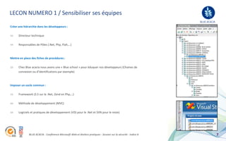 LECON NUMERO 1 / Sensibiliser ses équipes
                                                                                                                  BLUE ACACIA
Créer une hiérarchie dans les développeurs :

      Directeur technique

      Responsables de Pôles (.Net, Php, Flah,…)



Mettre en place des fiches de procédures :

      Chez Blue acacia nous avons une « Blue school » pour éduquer nos développeurs (Chaines de
      connexion ou d’identifications par exemple)



Imposer un socle commun :

      Framework (3.5 sur le .Net, Zend en Php,…)

      Méthode de développement (MVC)

      Logiciels et pratiques de développement (VSS pour le .Net et SVN pour le reste)




              BLUE ACACIA - Conférence Microsoft Web et Ateliers pratiques - Session sur la sécurité - Indice A                 7
 