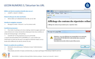 LECON NUMERO 2 / Sécuriser les URL
                                                                                                                   BLUE ACACIA
Définir une liste de caractères interdits dans une url :
       <SCRIPT> / SELECT / FROM / …

Choisir du SSL pour les sites marchands :
       Démo vidéo sur le déploiement d’un SSL sur du .Net

Interdire la navigation anonyme
       Blocage du mode « Parcourir » sur les serveurs web.

Contrôle de provenance :
        Pour éviter le pishing ou le cross scripting, toutes les pages ayant une
 action directe vers la base de données embarquent dans leurs entêtes un
script anti hameçonnage « anti pishing ».
        Contrôle de l’url de provenance via une commande
« request.ServerVariables("HTTP_REFERRER_X") » pour vérifier que
l’internaute ne tente pas de lancer une page de traitement depuis une ip
locale et/ou différente de celle du serveur du site.

Prévoir un système de surveillance :
      Déclencher des alertes pour l’utilisateur et pour l’administrateur.
      Exemple :
      http://www.aeroclub-st-tropez.com/aeroclub_st_tropez.asp?langue=fr&rubrique=1&id=8 and true



               BLUE ACACIA - Conférence Microsoft Web et Ateliers pratiques - Session sur la sécurité - Indice A                 9
 