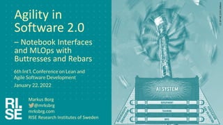 Agility in
Software 2.0
– Notebook Interfaces
and MLOps with
Buttresses and Rebars
6th Int’l. Conference on Lean and
Agile Software Development
January 22, 2022
RISE Research Institutes of Sweden
CC
BY-NC
2.0
K.
Edblom
Markus Borg
@mrksbrg
mrksbrg.com
 
