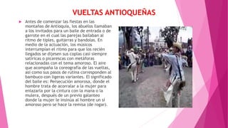 VUELTAS ANTIOQUEÑAS
 Antes de comenzar las fiestas en las
montañas de Antioquia, los abuelos llamaban
a los invitados para un baile de entrada o de
garrote en el cual las parejas bailaban al
ritmo de tiples, guitarras y bandolas. En
medio de la actuación, los músicos
interrumpían el ritmo para que los recién
llegados se dijesen sus coplas casi siempre
satíricas o picarescas con metáforas
relacionadas con el tema amoroso. El aire
que acompaña la coreografía de las vueltas,
así como sus pasos de rutina corresponden al
bambuco con ligeras variantes. El significado
del baile es: Persecución amorosa, donde el
hombre trata de acorralar a la mujer para
enlazarla por la cintura con la mana o la
mulera, después de un previo galanteo
donde la mujer le insinúa al hombre un sí
amoroso pero se hace la remisa (de rogar).
 