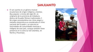 SANJUANITO
 El san juanito es un género musical
ecuatoriano de origen indígena y mestizo.
Muy popular a inicios del siglo XX, es
originario de la provincia de Imbabura.
Música de Ecuador Ritmos tradicionales 3
De origen precolombino con ritmo alegre y
melodía melancólica es considerado el ritmo
nacional del Ecuador y se ejecuta en
festividades de comunidades mestizas e
indígena de este país, aunque también tiene
presencia en la zona sur de Colombia, en
Nariño y Putumayo.
 