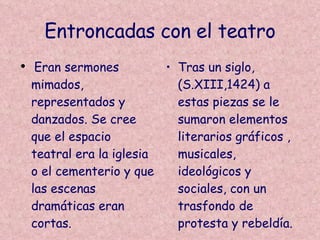 Entroncadas con el teatro Eran sermones mimados, representados y danzados. Se cree que el espacio teatral era la iglesia o el cementerio y que las escenas dramáticas eran cortas.  Tras un siglo,(S.XIII,1424) a estas piezas se le sumaron elementos literarios gráficos , musicales, ideológicos y sociales, con un trasfondo de protesta y rebeldía. 