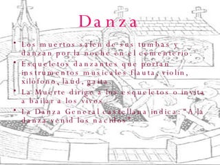 Danza Los muertos salen de sus tumbas y danzan por la noche en el cementerio. Esqueletos danzantes que portan instrumentos musicales flauta, violín, xilófono, laúd, gaita. La Muerte dirige a los esqueletos o invita a bailar a los vivos. La Danza General castellana indica: “A la danza venid los nacidos”. ,  