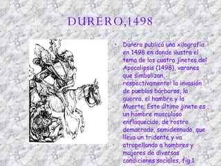 DURERO,1498 Durero publicó una xilografía en 1498 en donde ilustra el tema de los cuatro jinetes del Apocalipsis (1498), varones que simbolizan, respectivamente: la invasión de pueblos bárbaros, la guerra, el hambre y la Muerte. Este último jinete es un hombre musculoso enflaquecido, de rostro demacrado, semidesnudo, que lleva un tridente y va atropellando a hombres y mujeres de diversas condiciones sociales, fig.1  