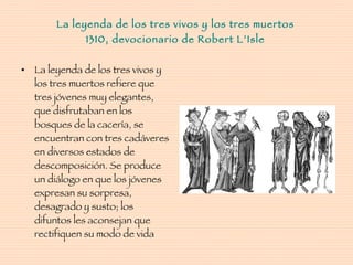La leyenda de los tres vivos y los tres muertos 1310, devocionario de Robert L’Isle La leyenda de los tres vivos y los tres muertos refiere que tres jóvenes muy elegantes, que disfrutaban en los bosques de la cacería, se encuentran con tres cadáveres en diversos estados de descomposición. Se produce un diálogo en que los jóvenes expresan su sorpresa, desagrado y susto; los difuntos les aconsejan que rectifiquen su modo de vida  