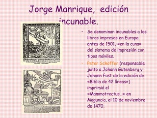 Jorge Manrique,  edición incunable . Se denominan incunables a los libros impresos en Europa antes de 1501, «en la cuna» del sistema de impresión con tipos móviles.  Peter Schöffer  (responsable junto a Johann Gutenberg y Johann Fust de la edición de «Biblia de 42 líneas») imprimió el «Mammotrectus…» en Maguncia, el 10 de noviembre de 1470,  