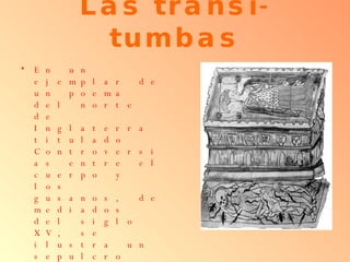 Las transi-tumbas En un ejemplar de un poema del norte de Inglaterra titulado Controversias entre el cuerpo y los gusanos, de mediados del siglo XV, se ilustra un sepulcro real: arriba, la efigie de la reina con suntuosos vestidos y adornos. Abajo, el dibujo del cadáver en descomposición con gusanos, reptiles y artrópodos  
