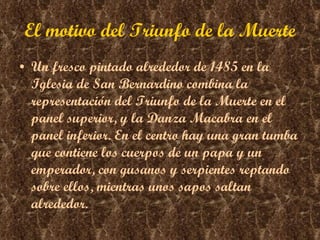 El motivo del Triunfo de la Muerte Un fresco pintado alrededor de 1485 en la Iglesia de San Bernardino combina la representación del Triunfo de la Muerte en el panel superior, y la Danza Macabra en el panel inferior. En el centro hay una gran tumba que contiene los cuerpos de un papa y un emperador, con gusanos y serpientes reptando sobre ellos, mientras unos sapos saltan alrededor.  