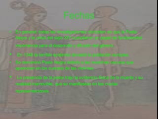 Fechas En general, todas las investigaciones coinciden en que la Peste Negra y la crisis del siglo XIV cumplieron un papel de fundamental importancia para el desarrollo y difusión del género . En 1348 la terrible epidemia devastó la población europea. Se denominó Peste Negra debido a las manchas oscuras que aparecían en los cuerpos de las víctimas. La presencia de la peste trajo la evidencia física de la muerte y su realidad inamovible, que se manifiestan en las crudas representaciones.   