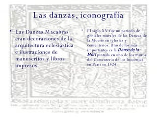 Las danzas, iconografía Las Danzas Macabras eran decoraciones de la arquitectura eclesiástica e ilustraciones de manuscritos y libros impresos El siglo XV fue un período de geniales murales de las Danzas de la Muerte en iglesias y cementerios. Uno de los más importantes es la  Danse de la Mort  pintada en uno de los muros del Cementerio de los Inocentes en París en 1424. 