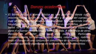 Danzas academicas
• El ballet clásico o danza clásica es una forma de danza cuyos
movimientos se basan en el control total y absoluto del cuerpo, el
cual se debe enseñar desde temprana edad. Se recomienda iniciar
los estudios de esta danza clásica a los tres o cuatro años, ya que el
ballet es una disciplina que requiere concentración y capacidad
para el esfuerzo como actitud y forma de vida. A diferencia de otras
danzas, en el ballet cada paso está codificado. Participan
invariablemente las manos, brazos, tronco, cabeza, pies, rodillas,
todo el cuerpo en una conjunción simultánea de dinámica muscular
y mental que debe expresarse en total armonía de movimientos.
 