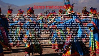 Danza tradicional
• La danza tradicional es una actividad artística y cultural especial, que ocurre cuando una o
varias personas hacen mover su cuerpo de un modo distinto al que lo hacen cuando
participan en los avatares ordinarios de la vida cotidiana. Se observa que, en las sociedades
llamadas tradicionales, las personas muestran una gran inclinación a danzar en momentos
considerados fundamentales en el devenir de su vida social, sus actividades económicas y
sus convenciones espirituales y religiosas. De ahí que la danza tradicional se entienda como
una actividad ligada a la expresión de sentimientos sociales y culturales sobresalientes. No
en vano las danzas ocurren en situaciones en que las personas sienten la necesidad de
celebrar un acontecimiento crucial dentro de la comunidad, pudiendo ser el acontecimiento
a conmemorar consecuencia de hechos económicos, religiosos, históricos, políticos, míticos,
o individuales. Sin embargo, lo habitual es que el acontecimiento motivo de celebración
consista en el festejo de una circunstancia que combine la variedad de características que
hemos enumerado. Por tanto, la danza tradicional es un evento social que se organiza para
celebrar situaciones de magnitud en la vida de las personas.
 