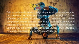 vals
• Este es un tipo de danza o baile elegante de pasos lentos para
dos personas, se inicio por primera vez en el siglo XIX y se
difundió por todo el mundo con la música del célebre
compositor Johann Strauss. Hoy en día este baile simboliza el
estándar de oro y la danza más famosa de los salones de baile.
Cuando hay un evento especial como quince años, bodas o
reuniones especiales se usa este tipo de danza.
 