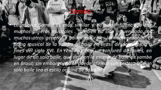 Samba
• La música Samba es muy similar y ha sido influenciada por
muchos géneros musicales . También ha sido influenciado por
muchos otros géneros y bailes musicales latinoamericanos. El
ritmo musical de la samba se baila en Brasil desde su inicio a
fines del siglo XVI. En realidad, hay un conjunto de bailes, en
lugar de un solo baile, que definen la escena de baile de samba
en Brasil; sin embargo, no se puede afirmar con certeza que un
solo baile sea el estilo origina de Samba.
 