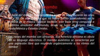 mambo
• El baile del mambo revolucionó las pistas de baile durante los aňos
40 y 50. De una manera que no había tenido antecedentes en la
historia de la música tropical bailable, este baile feroz conquistó a
públicos alrededor del mundo, desde su lugar de origen, Cuba,
hasta México y Estados Unidos.
• Las raíces del mambo son africanas. Esa herencia africana es obvia
en su lenguaje dancístico. El mambo auténtico se caracteriza por
una expresión libre que responde orgánicamente a los ritmos del
tambor
 