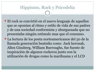 Hippismo, Rock y Psicodelia

El rock se convirtió en el nuevo lenguaje de aquellos
 que se oponían al ritmo y estilo de vida de sus padres
 y de una sociedad conformista y aburguesada que no
 presentaba ningún estimulo mas que el consumo.
La lectura de los poeta norteamericanos del 50 de la
 llamada generación beatniks como Jack kerouak,
 Allen Ginsberg, William Burroughs, fue fuente de
 inspiración de algunos rockeros junto con la
 utilización de drogas como la marihuana y el LCD
 