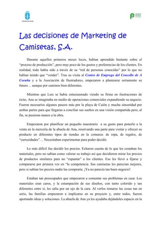 Las decisiones de Marketing de
Camisetas, S.A.
      Durante aquellos primeros meses locos, habían aprendido bastante sobre el
“proceso de producción”, pero muy poco de los gustos y preferencias de los clientes. En
realidad, todo había sido a través de su “red de personas conocidas” por lo que no
habían tenido que “vender”. Tras su visita al Centro de Emprego del Concello de A
Coruña y a la Asociación de Ilustradores, empezaron a plantearse seriamente su
futuro… aunque por caminos bien diferentes.

      Mientras que Luis se había entusiasmado viendo su firma en ilustraciones de
éxito, Ana se imaginaba en medio de operaciones comerciales expandiendo su negocio.
Fueron necesarios algunos paseos más por la playa de Caión y mucha sinceridad por
ambas partes para que llegaran a conciliar sus sueños en una visión compartida pero, al
fin, se pusieran manos a la obra.

     Empezaron por planificar un pequeño muestrario a su gusto para ponerlo a la
venta en la mercería de la abuela de Ana, reservando una parte para visitar y ofrecer su
producto en diferentes tipos de tiendas en la comarca: de ropa, de regalos, de
“curiosidades”… Necesitaban experimentar para poder decidir.

     Lo más difícil fue decidir los precios. Echaron cuenta de lo que les costaban los
materiales, pero no sabían como valorar su trabajo así que decidieron mirar los precios
de productos similares para no “espantar” a los clientes. Eso les llevó a fijarse y
compararse por primera vez en “la competencia. Sus camisetas les parecían mejores,
pero si subían los precios nadie las compraría. ¡Ya no parecía tan buen negocio!.

      Estaban tan preocupados que empezaron a comentar sus problemas en casa: Los
materiales eran caros, y la estampación de sus diseños, con tanto colorido y tan
diferentes entre si, les salía por un ojo de la cara. Al verlos tomarse las cosas tan en
serio, las familias empezaron a implicarse en su proyecto y, entre todos, fueron
aportando ideas y soluciones. La abuela de Ana ya les ayudaba dejándoles espacio en la
 