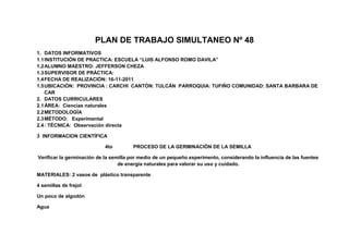 PLAN DE TRABAJO SIMULTANEO Nº 48
1. DATOS INFORMATIVOS
1.1 INSTITUCIÓN DE PRACTICA: ESCUELA “LUIS ALFONSO ROMO DAVILA”
1.2 ALUMNO MAESTRO: JEFFERSON CHEZA
1.3 SUPERVISOR DE PRÁCTICA:
1.4 FECHA DE REALIZACIÓN: 16-11-2011
1.5 UBICACIÓN: PROVINCIA : CARCHI CANTÓN: TULCÁN PARROQUIA: TUFIÑO COMUNIDAD: SANTA BARBARA DE
    CAR
2. DATOS CURRICULARES
2.1 ÁREA: Ciencias naturales
2.2 METODOLOGÍA
2.3 MÉTODO: Experimental
2.4 : TÉCNICA: Observación directa

3 INFORMACION CIENTÍFICA

                            4to        PROCESO DE LA GERMINACIÓN DE LA SEMILLA

Verificar la germinación de la semilla por medio de un pequeño experimento, considerando la influencia de las fuentes
                                  de energía naturales para valorar su uso y cuidado.

MATERIALES: 2 vasos de plástico transparente

4 semillas de frejol

Un poco de algodón

Agua
 