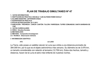 PLAN DE TRABAJO SIMULTANEO Nº 47
1. DATOS INFORMATIVOS
1.1 INSTITUCIÓN DE PRACTICA: ESCUELA “LUIS ALFONSO ROMO DAVILA”
1.2 ALUMNO MAESTRO: JEFFERSON CHEZA
1.3 SUPERVISOR DE PRÁCTICA:
1.4 FECHA DE REALIZACIÓN: 22-11-2011
1.5 UBICACIÓN: PROVINCIA : CARCHI CANTÓN: TULCÁN PARROQUIA: TUFIÑO COMUNIDAD: SANTA BARBARA DE
    CAR
2. DATOS CURRICULARES
2.1 ÁREA: Estudios Sociales
2.2 METODOLOGÍA
2.3 MÉTODO: Comparativo-Investigación
2.4 : TÉCNICA: Observación Indirecta

3 INFORMACION CIENTÍFICA

           4TO                             LA LUNA

La Tierra, sólo posee un satélite natural, la Luna que orbita a una distancia promedio de
384.000 km, por lo que es el objeto astronómico más cercano. Su diámetro es de 3.476 km,
un tamaño considerable con relación al terrestre (12.756 km). Estos dos hechos, tamaño y
distancia, hacen de la Luna el astro más brillante de nuestras noches.
 