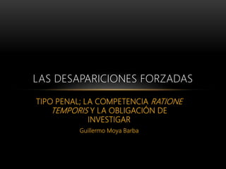 TIPO PENAL; LA COMPETENCIA RATIONE
TEMPORIS Y LA OBLIGACIÓN DE
INVESTIGAR
Guillermo Moya Barba
LAS DESAPARICIONES FORZADAS
 