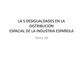 LA S DESIGUALDADES EN LA
DISTRIBUCIÓN
ESPACIAL DE LA INDUSTRIA ESPAÑOLA
Tema 10
 