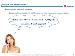 ¿Porqué nos endeudamos?

  • Por compras a meses sin intereses

      • Calculamos las parcialidades de los “Meses sin intereses” …pero no los pagos mensuales.



             Si la tele cuesta $12,000, a 12 meses son sólo $1,000 pesitos

                                     mensuales… Si puedo pagarlos!!!




          La información ilustrada se utiliza sólo como ejemplo, no constituye la realidad de la institución financiera ni de clientes en específico.
                   Prohibida la difusión, reproducción total o parcial del material. Su creación es exclusivamente con fines didácticos.                36
 
