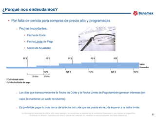¿Porqué nos endeudamos?

  • Por falta de pericia para compras de precio alto y programadas

           o   Fechas importantes:

                   • Fecha de Corte

                   • Fecha Límite de Pago

                   • Cobro de Anualidad


                  FC 1                       FC 2                        FC 3                       FC 4                        FC5

                                                                                                                                                                Saldo
                                                                                                                                                                Promedio

                                          FLP 1                       FLP 2                      FLP 3                       FLP 4                      FLP 5

                             20 días      10 días
 FC= Fecha de corte
 FLP= Fecha límite de pago



           o   Los días que transcurren entre la Fecha de Corte y la Fecha Límite de Pago también generan intereses (en

               caso de mantener un saldo revolvente).


           o   Es preferible pagar lo más cerca de la fecha de corte que se pueda en vez de esperar a la fecha límite.

                La información ilustrada se utiliza sólo como ejemplo, no constituye la realidad de la institución financiera ni de clientes en específico.
                         Prohibida la difusión, reproducción total o parcial del material. Su creación es exclusivamente con fines didácticos.                             51
 