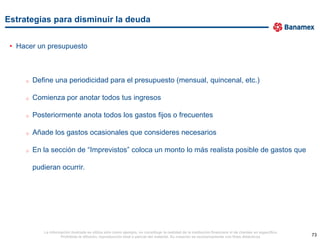 Estrategias para disminuir la deuda


 • Hacer un presupuesto



     o   Define una periodicidad para el presupuesto (mensual, quincenal, etc.)

     o   Comienza por anotar todos tus ingresos

     o   Posteriormente anota todos los gastos fijos o frecuentes

     o   Añade los gastos ocasionales que consideres necesarios

     o   En la sección de “Imprevistos” coloca un monto lo más realista posible de gastos que

         pudieran ocurrir.




            La información ilustrada se utiliza sólo como ejemplo, no constituye la realidad de la institución financiera ni de clientes en específico.
                     Prohibida la difusión, reproducción total o parcial del material. Su creación es exclusivamente con fines didácticos.                73
 
