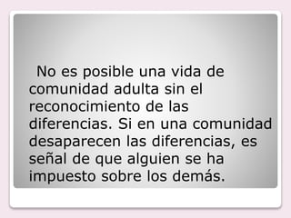No es posible una vida de
comunidad adulta sin el
reconocimiento de las
diferencias. Si en una comunidad
desaparecen las diferencias, es
señal de que alguien se ha
impuesto sobre los demás.
 