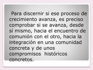 Para discernir si ese proceso de
crecimiento avanza, es preciso
comprobar si se avanza, desde
sí mismo, hacia el encuentro de
comunión con el otro, hacia la
integración en una comunidad
concreta y de unos
compromisos históricos
concretos.
 