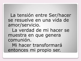 La tensión entre Ser/hacer
se resuelve en una vida de
amor/servicio.
La verdad de mi hacer se
muestra en que genera
comunión.
Mi hacer transformará
entonces mi propio ser.
 