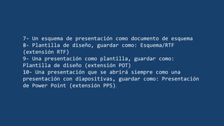 7- Un esquema de presentación como documento de esquema
8- Plantilla de diseño, guardar como: Esquema/RTF
(extensión RTF)
9- Una presentación como plantilla, guardar como:
Plantilla de diseño (extensión POT)
10- Una presentación que se abrirá siempre como una
presentación con diapositivas, guardar como: Presentación
de Power Point (extensión PPS).
 