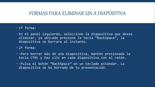 FORMAS PARA ELIMINAR UN A DIAPOSITIVA
 1º forma:
 En el panel izquierdo, seleccione la diapositiva que desea
eliminar, ya ubicado presione la tecla “BackSpace”, la
diapositiva se borrara al instante.
 2º forma:
 -Para borrar más de una diapositiva, mantén presionada la
tecla CTRL y haz clic en cada diapositiva con el ratón.
 -Pulsa el botón “BackSpace” en un teclado estándar. La
diapositiva se ha borrado de tu presentación.
 