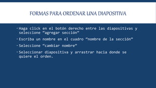 FORMAS PARA ORDENAR UNA DIAPOSITIVA
 Haga click en el botón derecho entre las diapositivas y
seleccione “agregar sección”
 Escriba un nombre en el cuadro “nombre de la sección”
 Seleccione “cambiar nombre”
 Seleccionar diapositiva y arrastrar hacia donde se
quiere el orden.
 